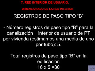 7. RED INTERIOR DE USUARIO.
DIMENSIONADO DE LA RED INTERIOR
REGISTROS DE PASO TIPO “B”
- Número registros de paso tipo “B” para la
canalización interior de usuario de PT
por vivienda (estimamos una media de uno
por tubo): 5.
Total registros de paso tipo “B” en la
edificación
16 x 5 =80
 