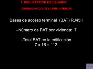 7. RED INTERIOR DE USUARIO.
DIMENSIONADO DE LA RED INTERIOR
Bases de acceso terminal (BAT) RJ45H
-Número de BAT por vivienda: 7
-Total BAT en la edificación :
7 x 16 = 112.
 