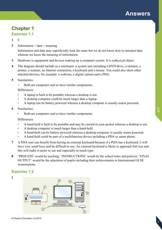 Answers
© Pearson Education Ltd 2010
ICT
111
Chapter 1
Exercise 1.1
1 C
2 Information = data + meaning
Information and data may superficially look the same but we do not know how to interpret data
whereas we know the meaning of information.
3 Hardware is equipment and devices making up a computer system. It is a physical object.
4 The diagram should include as a minimum: a system unit including a DVD drive, a monitor, a
printer, a scanner, an Internet connection, a keyboard and a mouse. You could also show other
attached devices, for example: a webcam, a digital camera and a PDA.
5 Similarities:
• Both are computers and so have similar components.
Differences:
• A laptop is built to be portable whereas a desktop is not.
• A desktop computer could be much larger than a laptop.
• A laptop can be battery powered whereas a desktop computer is usually mains powered.
6 Similarities:
• Both are computers and so have similar components.
Differences:
• A hand-held is built to be portable and may be carried in your pocket whereas a desktop is not.
• A desktop computer is much larger than a hand-held.
• A hand-held can be battery powered whereas a desktop computer is usually mains powered.
• A hand-held could be part of a multifunction device including a PDA or smart phone.
7 A PDA user can benefit from having an external keyboard because if a PDA has a keyboard, it will
have very small keys and be difficult to use. An external keyboard is likely to approach full size and
this will make it easier to use and especially to touch type.
8 ‘PROCESS’ would be teaching; ‘INSTRUCTIONS’ would be the school rules and policies; ‘FINAL
OUTPUT’ would be the education of pupils including their achievements in International GCSE
examinations.
Exercise 1.2
1
 