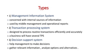 Types
• 1) Management Information System
o concerned with internal sources of information
o used by middle management and operational reports
• 2) Transaction processing system
o designed to process routine transactions efficiently and accurately
o a business will have several TPS
• 3) Decision support system
o help management to make decisions
o gather relevant information , analyze options and alternatives .
 