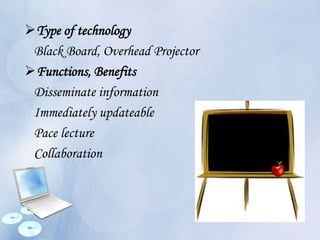 Type of technology
Black Board, Overhead Projector
Functions, Benefits
Disseminate information
Immediately updateable
Pace lecture
Collaboration
 