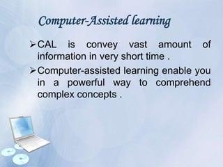 Computer-Assisted learning
CAL is convey vast amount of
information in very short time .
Computer-assisted learning enable you
in a powerful way to comprehend
complex concepts .
 