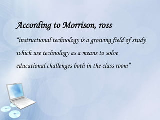 According to Morrison, ross
“instructional technology is a growing field of study
which use technology as a means to solve
educational challenges both in the class room”
 