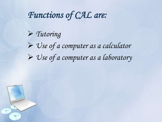 Functions of CAL are:
 Tutoring
 Use of a computer as a calculator
 Use of a computer as a laboratory
 