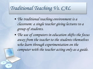 Traditional Teaching Vs. CAL
• The traditional teaching environment is a
classroom: a single teacher giving lectures to a
group of students.
• The use of computers in education shifts the focus
away from the teacher to the students themselves
who learn through experimentation on the
computer with the teacher acting only as a guide.
 