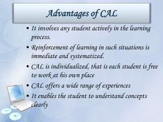 Advantages of CAL
• It involves any student actively in the learning
process.
• Reinforcement of learning in such situations is
immediate and systematized.
• CAL is individualized, that is each student is free
to work at his own place
• CAL offers a wide range of experiences
• It enables the student to understand concepts
clearly
 