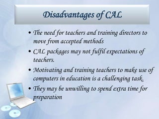 Disadvantages of CAL
• The need for teachers and training directors to
move from accepted methods
• CAL packages may not fulfil expectations of
teachers.
• Motivating and training teachers to make use of
computers in education is a challenging task.
• They may be unwilling to spend extra time for
preparation
 