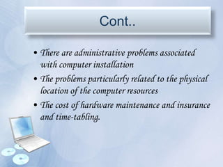 Cont..
• There are administrative problems associated
with computer installation
• The problems particularly related to the physical
location of the computer resources
• The cost of hardware maintenance and insurance
and time-tabling.
 