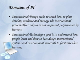 Domains of IT
• Instructional Design seeks to teach how to plan,
develop, evaluate and manage the instructional
process effectively to ensure improved performance by
learners.
• Instructional Technology's goal is to understand how
people learn and how to best design instructional
systems and instructional materials to facilitate that
learning
 