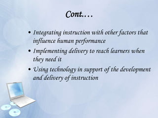 Cont.…
• Integrating instruction with other factors that
influence human performance
• Implementing delivery to reach learners when
they need it
• Using technology in support of the development
and delivery of instruction
 