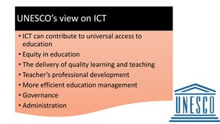 UNESCO’s view on ICT
• ICT can contribute to universal access to
education
• Equity in education
• The delivery of quality learning and teaching
• Teacher’s professional development
• More efficient education management
• Governance
• Administration
 