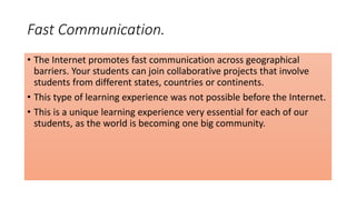 Fast Communication.
• The Internet promotes fast communication across geographical
barriers. Your students can join collaborative projects that involve
students from different states, countries or continents.
• This type of learning experience was not possible before the Internet.
• This is a unique learning experience very essential for each of our
students, as the world is becoming one big community.
 