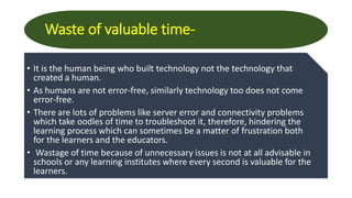 Waste of valuable time-
• It is the human being who built technology not the technology that
created a human.
• As humans are not error-free, similarly technology too does not come
error-free.
• There are lots of problems like server error and connectivity problems
which take oodles of time to troubleshoot it, therefore, hindering the
learning process which can sometimes be a matter of frustration both
for the learners and the educators.
• Wastage of time because of unnecessary issues is not at all advisable in
schools or any learning institutes where every second is valuable for the
learners.
 