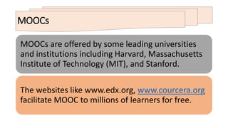 MOOCs
MOOCs are offered by some leading universities
and institutions including Harvard, Massachusetts
Institute of Technology (MIT), and Stanford.
The websites like www.edx.org, www.courcera.org
facilitate MOOC to millions of learners for free.
 