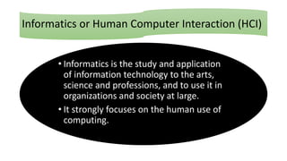 Informatics or Human Computer Interaction (HCI)
• Informatics is the study and application
of information technology to the arts,
science and professions, and to use it in
organizations and society at large.
• It strongly focuses on the human use of
computing.
 
