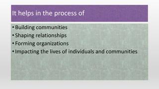 It helps in the process of
• Building communities
• Shaping relationships
• Forming organizations
• Impacting the lives of individuals and communities
 