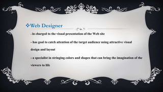 Web Designer
- in charged to the visual presentation of the Web site
- has goal to catch attention of the target audience using attractive visual
design and layout
- a specialist in stringing colors and shapes that can bring the imagination of the
viewers to life
 