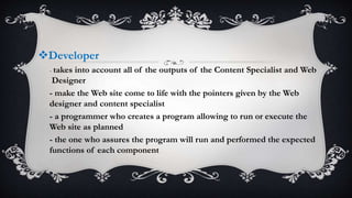 Developer
- takes into account all of the outputs of the Content Specialist and Web
Designer
- make the Web site come to life with the pointers given by the Web
designer and content specialist
- a programmer who creates a program allowing to run or execute the
Web site as planned
- the one who assures the program will run and performed the expected
functions of each component
 