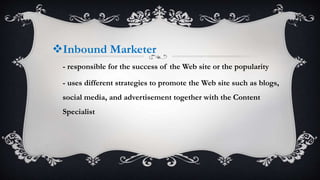 Inbound Marketer
- responsible for the success of the Web site or the popularity
- uses different strategies to promote the Web site such as blogs,
social media, and advertisement together with the Content
Specialist
 