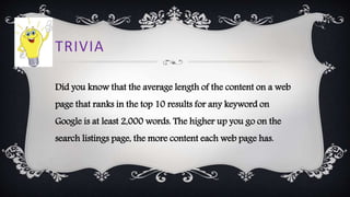 TRIVIA
Did you know that the average length of the content on a web
page that ranks in the top 10 results for any keyword on
Google is at least 2,000 words. The higher up you go on the
search listings page, the more content each web page has.
 