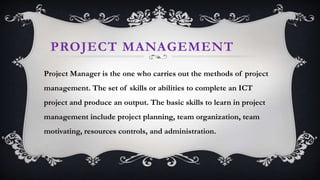 PROJECT MANAGEMENT
Project Manager is the one who carries out the methods of project
management. The set of skills or abilities to complete an ICT
project and produce an output. The basic skills to learn in project
management include project planning, team organization, team
motivating, resources controls, and administration.
 