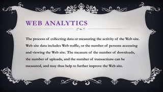 WEB ANALYTICS
The process of collecting data or measuring the activity of the Web site.
Web site data includes Web traffic, or the number of persons accessing
and viewing the Web site. The measure of the number of downloads,
the number of uploads, and the number of transactions can be
measured, and may thus help to further improve the Web site.
 