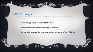 Web Strategist
- plans the approach or method to be done
- determined the set goals of the project manager
- the one who planned the structure and arrangement of the Web site
 