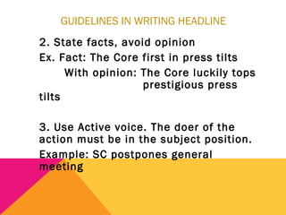 GUIDELINES IN WRITING HEADLINE
2. State facts, avoid opinion
Ex. Fact: The Core first in press tilts
With opinion: The Core luckily tops
prestigious press
tilts
3. Use Active voice. The doer of the
action must be in the subject position.
Example: SC postpones general
meeting
 