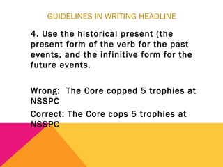 GUIDELINES IN WRITING HEADLINE
4. Use the historical present (the
present form of the verb for the past
events, and the infinitive form for the
future events.
Wrong: The Core copped 5 trophies at
NSSPC
Correct: The Core cops 5 trophies at
NSSPC
 