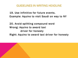 GUIDELINES IN WRITING HEADLINE
19. Use infinitive for future events.
Example: Aquino to visit Saudi on way to NY
20. Avoid splitting compound word
Wrong: Aquino to award taxi
driver for honesty
Right: Aquino to award taxi driver for honesty
 