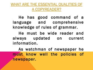 WHAT ARE THE ESSENTIAL QUALITIES OF
A COPYREADER?
He has good command of a
language and comprehensive
knowledge of rules of grammar.
He must be wide reader and
always updated on current
information.
As watchman of newspaper he
must know well the policies of
newspaper.
 