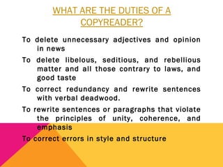 WHAT ARE THE DUTIES OF A
COPYREADER?
To delete unnecessary adjectives and opinion
in news
To delete libelous, seditious, and rebellious
matter and all those contrary to laws, and
good taste
To correct redundancy and rewrite sentences
with verbal deadwood.
To rewrite sentences or paragraphs that violate
the principles of unity, coherence, and
emphasis
To correct errors in style and structure
 