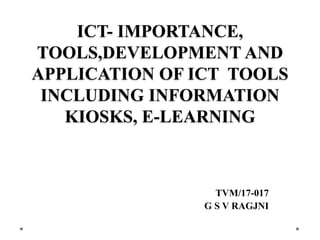 ICT- IMPORTANCE,
TOOLS,DEVELOPMENT AND
APPLICATION OF ICT TOOLS
INCLUDING INFORMATION
KIOSKS, E-LEARNING
TVM/17-017
G S V RAGJNI
 