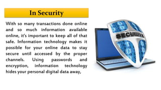In Security
With so many transactions done online
and so much information available
online, it’s important to keep all of that
safe. Information technology makes it
possible for your online data to stay
secure until accessed by the proper
channels. Using passwords and
encryption, information technology
hides your personal digital data away,
 