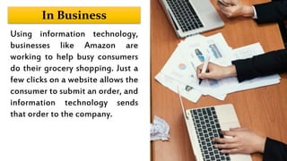 In Business
Using information technology,
businesses like Amazon are
working to help busy consumers
do their grocery shopping. Just a
few clicks on a website allows the
consumer to submit an order, and
information technology sends
that order to the company.
 