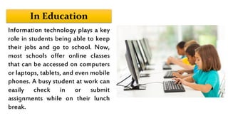 In Education
Information technology plays a key
role in students being able to keep
their jobs and go to school. Now,
most schools offer online classes
that can be accessed on computers
or laptops, tablets, and even mobile
phones. A busy student at work can
easily check in or submit
assignments while on their lunch
break.
 