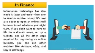 In Finance
Information technology has also
made it faster and easier than ever
to send or receive money. It’s now
also easier to open an online small
business to sell whatever you might
want. If you don’t want to have to
file for a domain name, set up a
website, and all the other steps
required for registering an online
business, you can use other
websites like Amazon, eBay, and
Etsy to sell things.
 