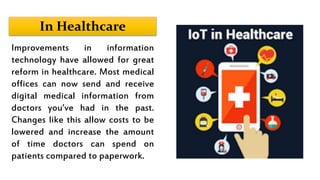 In Healthcare
Improvements in information
technology have allowed for great
reform in healthcare. Most medical
offices can now send and receive
digital medical information from
doctors you’ve had in the past.
Changes like this allow costs to be
lowered and increase the amount
of time doctors can spend on
patients compared to paperwork.
 