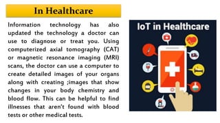 In Healthcare
Information technology has also
updated the technology a doctor can
use to diagnose or treat you. Using
computerized axial tomography (CAT)
or magnetic resonance imaging (MRI)
scans, the doctor can use a computer to
create detailed images of your organs
along with creating ;images that show
changes in your body chemistry and
blood flow. This can be helpful to find
illnesses that aren’t found with blood
tests or other medical tests.
 