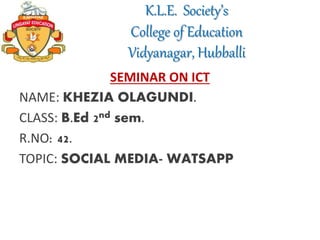 K.L.E. Society’s
College of Education
Vidyanagar, Hubballi
SEMINAR ON ICT
NAME: KHEZIA OLAGUNDI.
CLASS: B.Ed 2nd sem.
R.NO: 42.
TOPIC: SOCIAL MEDIA- WATSAPP
 