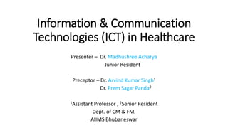 Information & Communication
Technologies (ICT) in Healthcare
Presenter – Dr. Madhushree Acharya
Junior Resident
Preceptor – Dr. Arvind Kumar Singh1
Dr. Prem Sagar Panda2
1Assistant Professor , 2Senior Resident
Dept. of CM & FM,
AIIMS Bhubaneswar
 