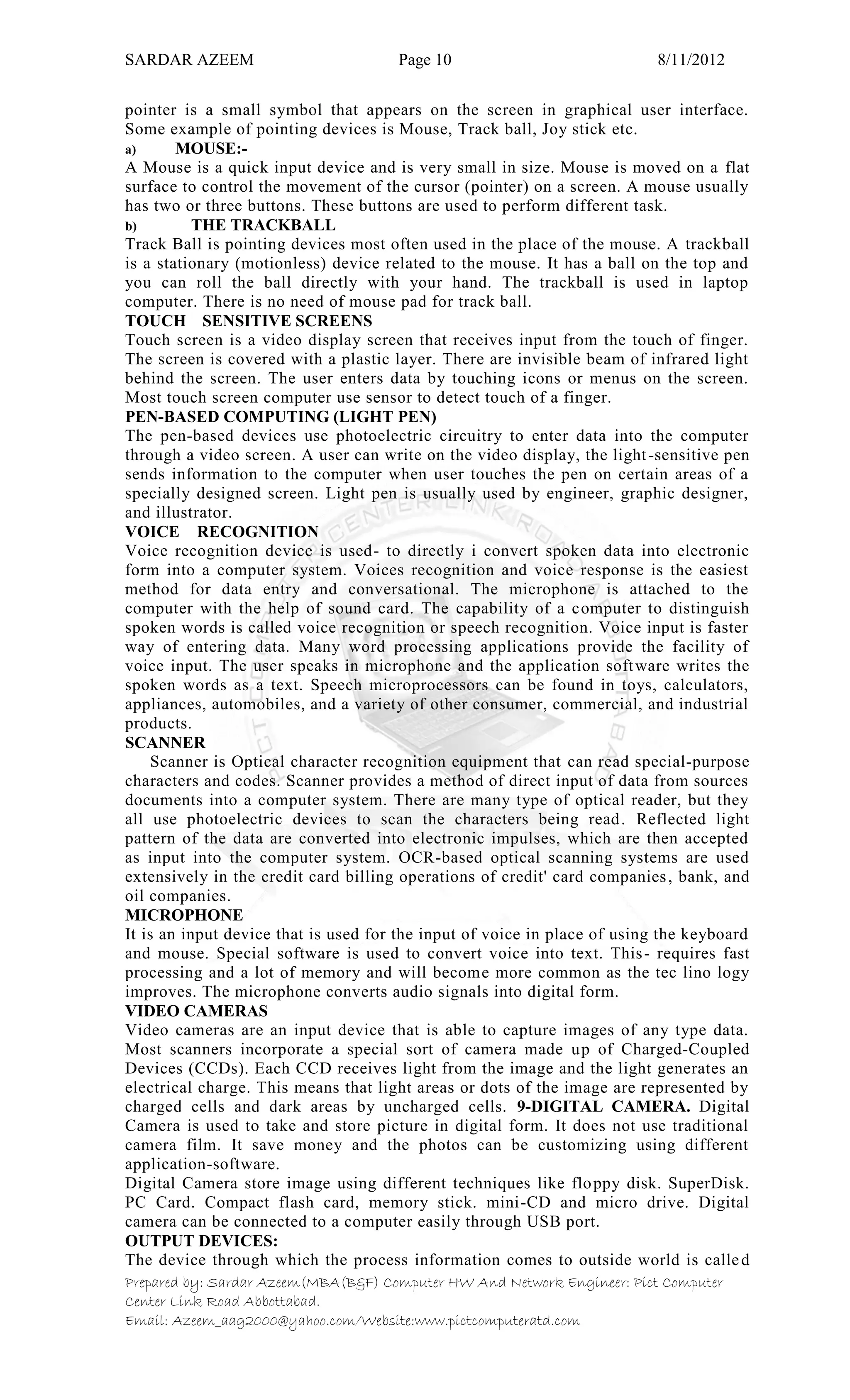 SARDAR AZEEM Page 10 8/11/2012
Prepared by: Sardar Azeem(MBA(B&F) Computer HW And Network Engineer: Pict Computer
Center Link Road Abbottabad.
Email: Azeem_aag2000@yahoo.com/Website:www.pictcomputeratd.com
pointer is a small symbol that appears on the screen in graphical user interface.
Some example of pointing devices is Mouse, Track ball, Joy stick etc.
a) MOUSE:-
A Mouse is a quick input device and is very small in size. Mouse is moved on a flat
surface to control the movement of the cursor (pointer) on a screen. A mouse usually
has two or three buttons. These buttons are used to perform different task.
b) THE TRACKBALL
Track Ball is pointing devices most often used in the place of the mouse. A trackball
is a stationary (motionless) device related to the mouse. It has a ball on the top and
you can roll the ball directly with your hand. The trackball is used in laptop
computer. There is no need of mouse pad for track ball.
TOUCH SENSITIVE SCREENS
Touch screen is a video display screen that receives input from the touch of finger.
The screen is covered with a plastic layer. There are invisible beam of infrared light
behind the screen. The user enters data by touching icons or menus on the screen.
Most touch screen computer use sensor to detect touch of a finger.
PEN-BASED COMPUTING (LIGHT PEN)
The pen-based devices use photoelectric circuitry to enter data into the computer
through a video screen. A user can write on the video display, the light-sensitive pen
sends information to the computer when user touches the pen on certain areas of a
specially designed screen. Light pen is usually used by engineer, graphic designer,
and illustrator.
VOICE RECOGNITION
Voice recognition device is used- to directly i convert spoken data into electronic
form into a computer system. Voices recognition and voice response is the easiest
method for data entry and conversational. The microphone is attached to the
computer with the help of sound card. The capability of a computer to distinguish
spoken words is called voice recognition or speech recognition. Voice input is faster
way of entering data. Many word processing applications provide the facility of
voice input. The user speaks in microphone and the application software writes the
spoken words as a text. Speech microprocessors can be found in toys, calculators,
appliances, automobiles, and a variety of other consumer, commercial, and industrial
products.
SCANNER
Scanner is Optical character recognition equipment that can read special-purpose
characters and codes. Scanner provides a method of direct input of data from sources
documents into a computer system. There are many type of optical reader, but they
all use photoelectric devices to scan the characters being read. Reflected light
pattern of the data are converted into electronic impulses, which are then accepted
as input into the computer system. OCR-based optical scanning systems are used
extensively in the credit card billing operations of credit' card companies, bank, and
oil companies.
MICROPHONE
It is an input device that is used for the input of voice in place of using the keyboard
and mouse. Special software is used to convert voice into text. This- requires fast
processing and a lot of memory and will become more common as the tec lino logy
improves. The microphone converts audio signals into digital form.
VIDEO CAMERAS
Video cameras are an input device that is able to capture images of any type data.
Most scanners incorporate a special sort of camera made up of Charged-Coupled
Devices (CCDs). Each CCD receives light from the image and the light generates an
electrical charge. This means that light areas or dots of the image are represented by
charged cells and dark areas by uncharged cells. 9-DIGITAL CAMERA. Digital
Camera is used to take and store picture in digital form. It does not use traditional
camera film. It save money and the photos can be customizing using different
application-software.
Digital Camera store image using different techniques like floppy disk. SuperDisk.
PC Card. Compact flash card, memory stick. mini-CD and micro drive. Digital
camera can be connected to a computer easily through USB port.
OUTPUT DEVICES:
The device through which the process information comes to outside world is called
 