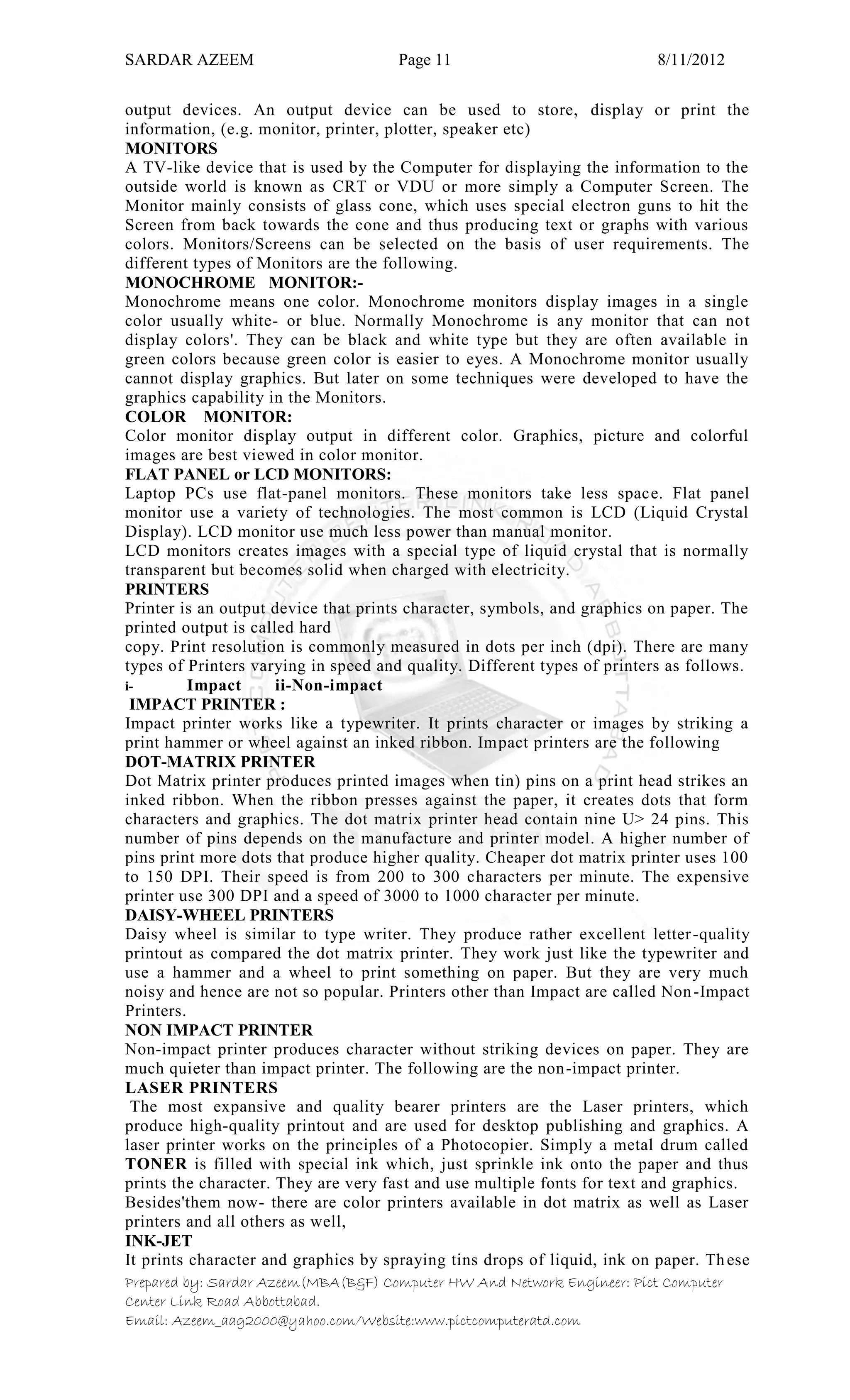 SARDAR AZEEM Page 11 8/11/2012
Prepared by: Sardar Azeem(MBA(B&F) Computer HW And Network Engineer: Pict Computer
Center Link Road Abbottabad.
Email: Azeem_aag2000@yahoo.com/Website:www.pictcomputeratd.com
output devices. An output device can be used to store, display or print the
information, (e.g. monitor, printer, plotter, speaker etc)
MONITORS
A TV-like device that is used by the Computer for displaying the information to the
outside world is known as CRT or VDU or more simply a Computer Screen. The
Monitor mainly consists of glass cone, which uses special electron guns to hit the
Screen from back towards the cone and thus producing text or graphs with various
colors. Monitors/Screens can be selected on the basis of user requirements. The
different types of Monitors are the following.
MONOCHROME MONITOR:-
Monochrome means one color. Monochrome monitors display images in a single
color usually white- or blue. Normally Monochrome is any monitor that can not
display colors'. They can be black and white type but they are often available in
green colors because green color is easier to eyes. A Monochrome monitor usually
cannot display graphics. But later on some techniques were developed to have the
graphics capability in the Monitors.
COLOR MONITOR:
Color monitor display output in different color. Graphics, picture and colorful
images are best viewed in color monitor.
FLAT PANEL or LCD MONITORS:
Laptop PCs use flat-panel monitors. These monitors take less space. Flat panel
monitor use a variety of technologies. The most common is LCD (Liquid Crystal
Display). LCD monitor use much less power than manual monitor.
LCD monitors creates images with a special type of liquid crystal that is normally
transparent but becomes solid when charged with electricity.
PRINTERS
Printer is an output device that prints character, symbols, and graphics on paper. The
printed output is called hard
copy. Print resolution is commonly measured in dots per inch (dpi). There are many
types of Printers varying in speed and quality. Different types of printers as follows.
i- Impact ii-Non-impact
IMPACT PRINTER :
Impact printer works like a typewriter. It prints character or images by striking a
print hammer or wheel against an inked ribbon. Impact printers are the following
DOT-MATRIX PRINTER
Dot Matrix printer produces printed images when tin) pins on a print head strikes an
inked ribbon. When the ribbon presses against the paper, it creates dots that form
characters and graphics. The dot matrix printer head contain nine U> 24 pins. This
number of pins depends on the manufacture and printer model. A higher number of
pins print more dots that produce higher quality. Cheaper dot matrix printer uses 100
to 150 DPI. Their speed is from 200 to 300 characters per minute. The expensive
printer use 300 DPI and a speed of 3000 to 1000 character per minute.
DAISY-WHEEL PRINTERS
Daisy wheel is similar to type writer. They produce rather excellent letter-quality
printout as compared the dot matrix printer. They work just like the typewriter and
use a hammer and a wheel to print something on paper. But they are very much
noisy and hence are not so popular. Printers other than Impact are called Non-Impact
Printers.
NON IMPACT PRINTER
Non-impact printer produces character without striking devices on paper. They are
much quieter than impact printer. The following are the non-impact printer.
LASER PRINTERS
The most expansive and quality bearer printers are the Laser printers, which
produce high-quality printout and are used for desktop publishing and graphics. A
laser printer works on the principles of a Photocopier. Simply a metal drum called
TONER is filled with special ink which, just sprinkle ink onto the paper and thus
prints the character. They are very fast and use multiple fonts for text and graphics.
Besides'them now- there are color printers available in dot matrix as well as Laser
printers and all others as well,
INK-JET
It prints character and graphics by spraying tins drops of liquid, ink on paper. These
 