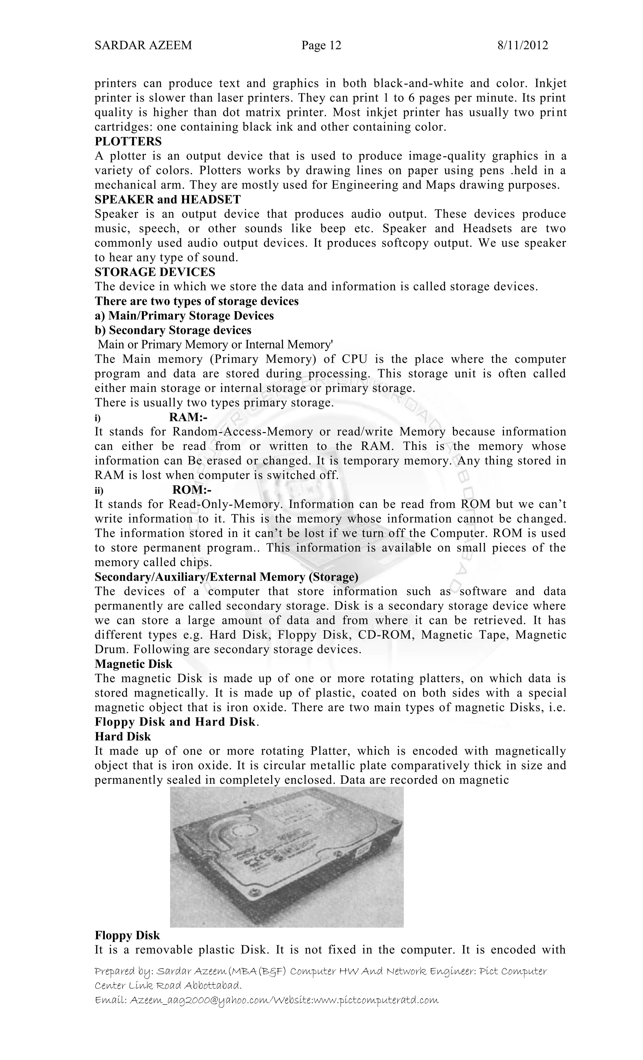 SARDAR AZEEM Page 12 8/11/2012
Prepared by: Sardar Azeem(MBA(B&F) Computer HW And Network Engineer: Pict Computer
Center Link Road Abbottabad.
Email: Azeem_aag2000@yahoo.com/Website:www.pictcomputeratd.com
printers can produce text and graphics in both black-and-white and color. Inkjet
printer is slower than laser printers. They can print 1 to 6 pages per minute. Its print
quality is higher than dot matrix printer. Most inkjet printer has usually two print
cartridges: one containing black ink and other containing color.
PLOTTERS
A plotter is an output device that is used to produce image-quality graphics in a
variety of colors. Plotters works by drawing lines on paper using pens .held in a
mechanical arm. They are mostly used for Engineering and Maps drawing purposes.
SPEAKER and HEADSET
Speaker is an output device that produces audio output. These devices produce
music, speech, or other sounds like beep etc. Speaker and Headsets are two
commonly used audio output devices. It produces softcopy output. We use speaker
to hear any type of sound.
STORAGE DEVICES
The device in which we store the data and information is called storage devices.
There are two types of storage devices
a) Main/Primary Storage Devices
b) Secondary Storage devices
Main or Primary Memory or Internal Memory'
The Main memory (Primary Memory) of CPU is the place where the computer
program and data are stored during processing. This storage unit is often called
either main storage or internal storage or primary storage.
There is usually two types primary storage.
i) RAM:-
It stands for Random-Access-Memory or read/write Memory because information
can either be read from or written to the RAM. This is the memory whose
information can Be erased or changed. It is temporary memory. Any thing stored in
RAM is lost when computer is switched off.
ii) ROM:-
It stands for Read-Only-Memory. Information can be read from ROM but we can‘t
write information to it. This is the memory whose information cannot be changed.
The information stored in it can‘t be lost if we turn off the Computer. ROM is used
to store permanent program.. This information is available on small pieces of the
memory called chips.
Secondary/Auxiliary/External Memory (Storage)
The devices of a computer that store information such as software and data
permanently are called secondary storage. Disk is a secondary storage device where
we can store a large amount of data and from where it can be retrieved. It has
different types e.g. Hard Disk, Floppy Disk, CD-ROM, Magnetic Tape, Magnetic
Drum. Following are secondary storage devices.
Magnetic Disk
The magnetic Disk is made up of one or more rotating platters, on which data is
stored magnetically. It is made up of plastic, coated on both sides with a special
magnetic object that is iron oxide. There are two main types of magnetic Disks, i.e.
Floppy Disk and Hard Disk.
Hard Disk
It made up of one or more rotating Platter, which is encoded with magnetically
object that is iron oxide. It is circular metallic plate comparatively thick in size and
permanently sealed in completely enclosed. Data are recorded on magnetic
Floppy Disk
It is a removable plastic Disk. It is not fixed in the computer. It is encoded with
 