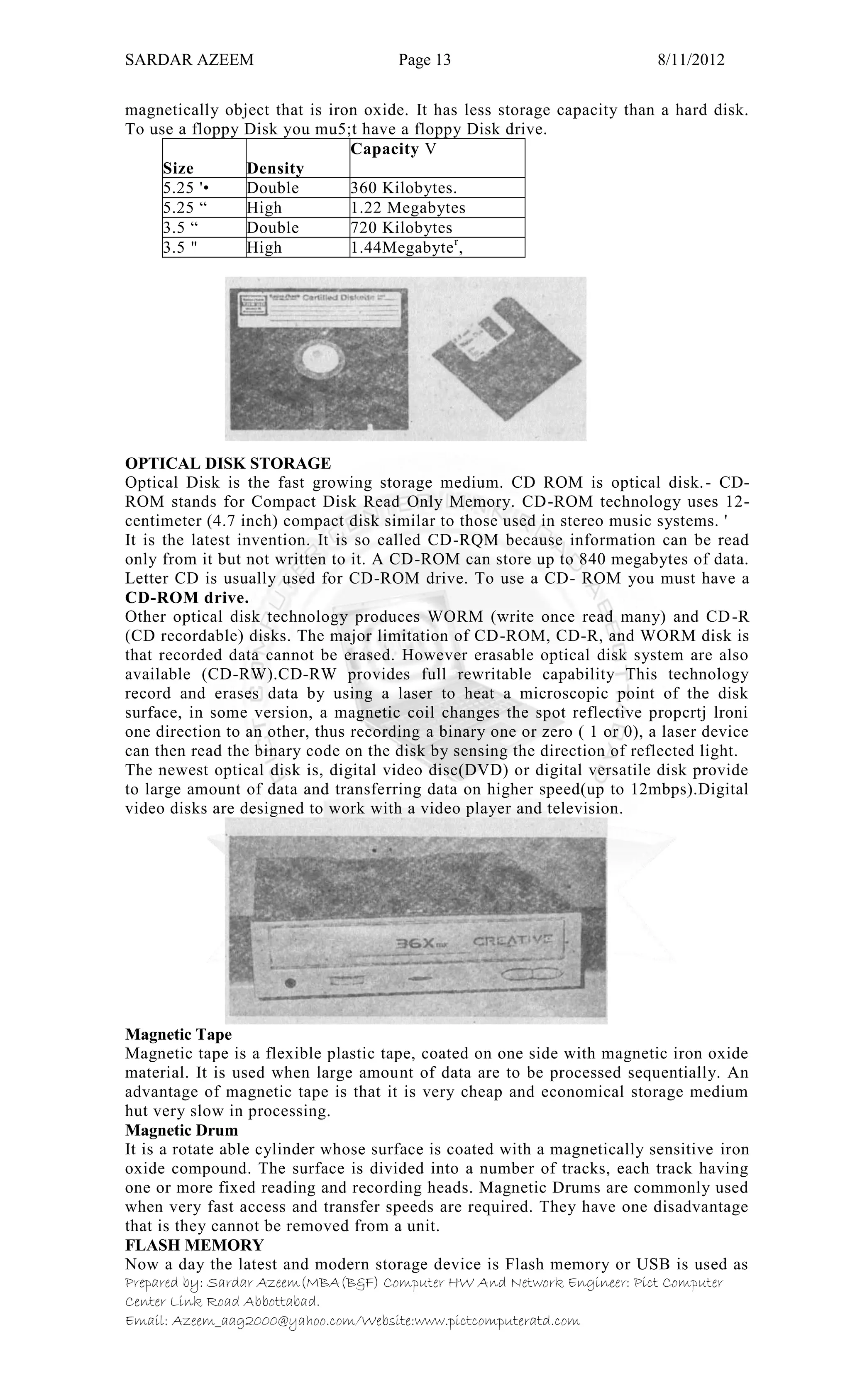 SARDAR AZEEM Page 13 8/11/2012
Prepared by: Sardar Azeem(MBA(B&F) Computer HW And Network Engineer: Pict Computer
Center Link Road Abbottabad.
Email: Azeem_aag2000@yahoo.com/Website:www.pictcomputeratd.com
magnetically object that is iron oxide. It has less storage capacity than a hard disk.
To use a floppy Disk you mu5;t have a floppy Disk drive.
Size Density
Capacity V
5.25 '• Double 360 Kilobytes.
5.25 ― High 1.22 Megabytes
3.5 ― Double 720 Kilobytes
3.5 " High 1.44Megabyter
,
OPTICAL DISK STORAGE
Optical Disk is the fast growing storage medium. CD ROM is optical disk.- CD-
ROM stands for Compact Disk Read Only Memory. CD-ROM technology uses 12-
centimeter (4.7 inch) compact disk similar to those used in stereo music systems. '
It is the latest invention. It is so called CD-RQM because information can be read
only from it but not written to it. A CD-ROM can store up to 840 megabytes of data.
Letter CD is usually used for CD-ROM drive. To use a CD- ROM you must have a
CD-ROM drive.
Other optical disk technology produces WORM (write once read many) and CD-R
(CD recordable) disks. The major limitation of CD-ROM, CD-R, and WORM disk is
that recorded data cannot be erased. However erasable optical disk system are also
available (CD-RW).CD-RW provides full rewritable capability This technology
record and erases data by using a laser to heat a microscopic point of the disk
surface, in some version, a magnetic coil changes the spot reflective propcrtj lroni
one direction to an other, thus recording a binary one or zero ( 1 or 0), a laser device
can then read the binary code on the disk by sensing the direction of reflected light.
The newest optical disk is, digital video disc(DVD) or digital versatile disk provide
to large amount of data and transferring data on higher speed(up to 12mbps).Digital
video disks are designed to work with a video player and television.
Magnetic Tape
Magnetic tape is a flexible plastic tape, coated on one side with magnetic iron oxide
material. It is used when large amount of data are to be processed sequentially. An
advantage of magnetic tape is that it is very cheap and economical storage medium
hut very slow in processing.
Magnetic Drum
It is a rotate able cylinder whose surface is coated with a magnetically sensitive iron
oxide compound. The surface is divided into a number of tracks, each track having
one or more fixed reading and recording heads. Magnetic Drums are commonly used
when very fast access and transfer speeds are required. They have one disadvantage
that is they cannot be removed from a unit.
FLASH MEMORY
Now a day the latest and modern storage device is Flash memory or USB is used as
 