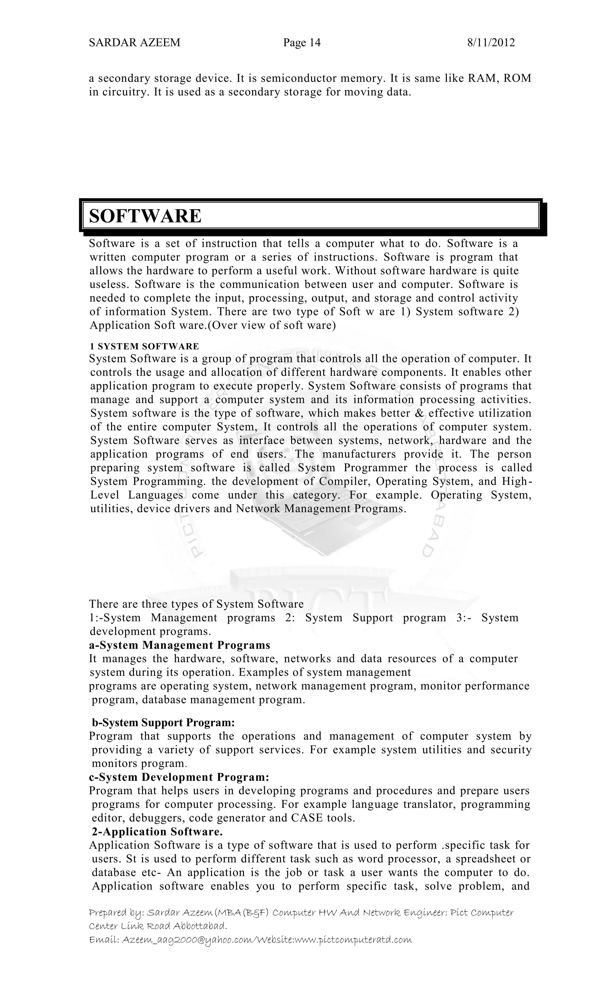 SARDAR AZEEM Page 14 8/11/2012
Prepared by: Sardar Azeem(MBA(B&F) Computer HW And Network Engineer: Pict Computer
Center Link Road Abbottabad.
Email: Azeem_aag2000@yahoo.com/Website:www.pictcomputeratd.com
a secondary storage device. It is semiconductor memory. It is same like RAM, ROM
in circuitry. It is used as a secondary storage for moving data.
SOFTWARE
Software is a set of instruction that tells a computer what to do. Software is a
written computer program or a series of instructions. Software is program that
allows the hardware to perform a useful work. Without software hardware is quite
useless. Software is the communication between user and computer. Software is
needed to complete the input, processing, output, and storage and control activity
of information System. There are two type of Soft w are 1) System software 2)
Application Soft ware.(Over view of soft ware)
1 SYSTEM SOFTWARE
System Software is a group of program that controls all the operation of computer. It
controls the usage and allocation of different hardware components. It enables other
application program to execute properly. System Software consists of programs that
manage and support a computer system and its information processing activities.
System software is the type of software, which makes better & effective utilization
of the entire computer System, It controls all the operations of computer system.
System Software serves as interface between systems, network, hardware and the
application programs of end users. The manufacturers provide it. The person
preparing system software is called System Programmer the process is called
System Programming. the development of Compiler, Operating System, and High-
Level Languages come under this category. For example. Operating System,
utilities, device drivers and Network Management Programs.
There are three types of System Software
1:-System Management programs 2: System Support program 3:- System
development programs.
a-System Management Programs
It manages the hardware, software, networks and data resources of a computer
system during its operation. Examples of system management
programs are operating system, network management program, monitor performance
program, database management program.
b-System Support Program:
Program that supports the operations and management of computer system by
providing a variety of support services. For example system utilities and security
monitors program.
c-System Development Program:
Program that helps users in developing programs and procedures and prepare users
programs for computer processing. For example language translator, programming
editor, debuggers, code generator and CASE tools.
2-Application Software.
Application Software is a type of software that is used to perform .specific task for
users. St is used to perform different task such as word processor, a spreadsheet or
database etc- An application is the job or task a user wants the computer to do.
Application software enables you to perform specific task, solve problem, and
 