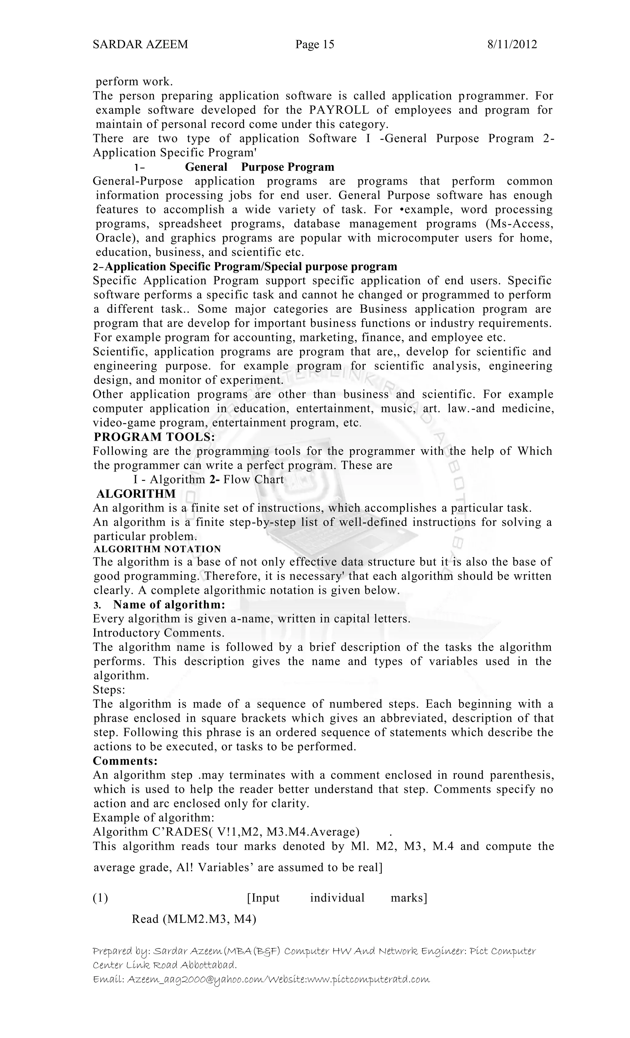 SARDAR AZEEM Page 15 8/11/2012
Prepared by: Sardar Azeem(MBA(B&F) Computer HW And Network Engineer: Pict Computer
Center Link Road Abbottabad.
Email: Azeem_aag2000@yahoo.com/Website:www.pictcomputeratd.com
perform work.
The person preparing application software is called application programmer. For
example software developed for the PAYROLL of employees and program for
maintain of personal record come under this category.
There are two type of application Software I -General Purpose Program 2-
Application Specific Program'
1- General Purpose Program
General-Purpose application programs are programs that perform common
information processing jobs for end user. General Purpose software has enough
features to accomplish a wide variety of task. For •example, word processing
programs, spreadsheet programs, database management programs (Ms-Access,
Oracle), and graphics programs are popular with microcomputer users for home,
education, business, and scientific etc.
2-Application Specific Program/Special purpose program
Specific Application Program support specific application of end users. Specific
software performs a specific task and cannot he changed or programmed to perform
a different task.. Some major categories are Business application program are
program that are develop for important business functions or industry requirements.
For example program for accounting, marketing, finance, and employee etc.
Scientific, application programs are program that are,, develop for scientific and
engineering purpose. for example program for scientific analysis, engineering
design, and monitor of experiment.
Other application programs are other than business and scientific. For example
computer application in education, entertainment, music, art. law.-and medicine,
video-game program, entertainment program, etc.
PROGRAM TOOLS:
Following are the programming tools for the programmer with the help of Which
the programmer can write a perfect program. These are
I - Algorithm 2- Flow Chart
ALGORITHM
An algorithm is a finite set of instructions, which accomplishes a particular task.
An algorithm is a finite step-by-step list of well-defined instructions for solving a
particular problem.
ALGORITHM NOTATION
The algorithm is a base of not only effective data structure but it is also the base of
good programming. Therefore, it is necessary' that each algorithm should be written
clearly. A complete algorithmic notation is given below.
3. Name of algorithm:
Every algorithm is given a-name, written in capital letters.
Introductory Comments.
The algorithm name is followed by a brief description of the tasks the algorithm
performs. This description gives the name and types of variables used in the
algorithm.
Steps:
The algorithm is made of a sequence of numbered steps. Each beginning with a
phrase enclosed in square brackets which gives an abbreviated, description of that
step. Following this phrase is an ordered sequence of statements which describe the
actions to be executed, or tasks to be performed.
Comments:
An algorithm step .may terminates with a comment enclosed in round parenthesis,
which is used to help the reader better understand that step. Comments specify no
action and arc enclosed only for clarity.
Example of algorithm:
Algorithm C‘RADES( V!1,M2, M3.M4.Average) .
This algorithm reads tour marks denoted by Ml. M2, M3, M.4 and compute the
average grade, Al! Variables‘ are assumed to be real]
(1) [Input individual marks]
Read (MLM2.M3, M4)
 