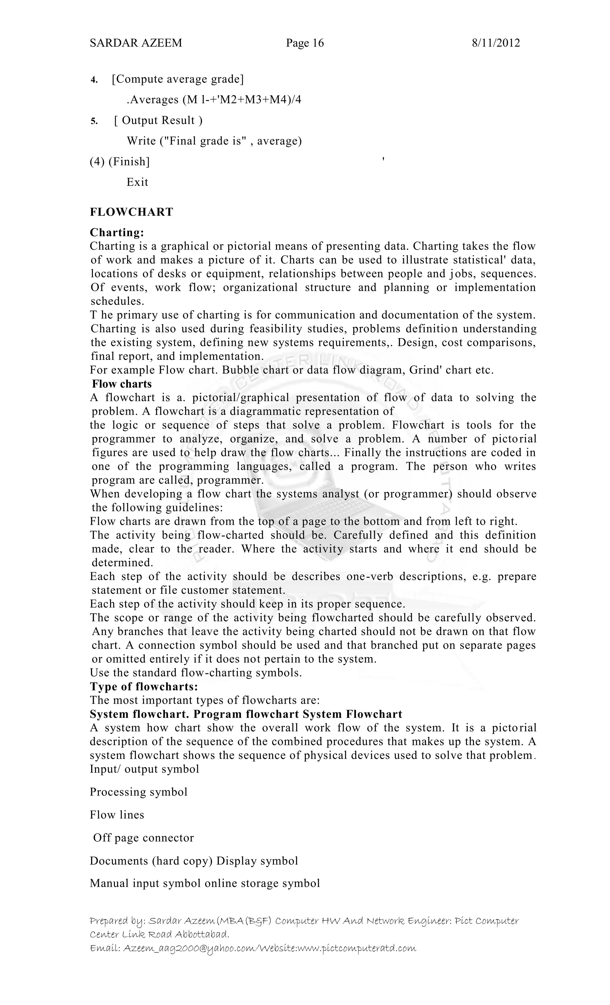 SARDAR AZEEM Page 16 8/11/2012
Prepared by: Sardar Azeem(MBA(B&F) Computer HW And Network Engineer: Pict Computer
Center Link Road Abbottabad.
Email: Azeem_aag2000@yahoo.com/Website:www.pictcomputeratd.com
4. [Compute average grade]
.Averages (M l-+'M2+M3+M4)/4
5. [ Output Result )
Write ("Final grade is" , average)
(4) (Finish] '
Exit
FLOWCHART
Charting:
Charting is a graphical or pictorial means of presenting data. Charting takes the flow
of work and makes a picture of it. Charts can be used to illustrate statistical' data,
locations of desks or equipment, relationships between people and jobs, sequences.
Of events, work flow; organizational structure and planning or implementation
schedules.
T he primary use of charting is for communication and documentation of the system.
Charting is also used during feasibility studies, problems definition understanding
the existing system, defining new systems requirements,. Design, cost comparisons,
final report, and implementation.
For example Flow chart. Bubble chart or data flow diagram, Grind' chart etc.
Flow charts
A flowchart is a. pictorial/graphical presentation of flow of data to solving the
problem. A flowchart is a diagrammatic representation of
the logic or sequence of steps that solve a problem. Flowchart is tools for the
programmer to analyze, organize, and solve a problem. A number of pictorial
figures are used to help draw the flow charts... Finally the instructions are coded in
one of the programming languages, called a program. The person who writes
program are called, programmer.
When developing a flow chart the systems analyst (or programmer) should observe
the following guidelines:
Flow charts are drawn from the top of a page to the bottom and from left to right.
The activity being flow-charted should be. Carefully defined and this definition
made, clear to the reader. Where the activity starts and where it end should be
determined.
Each step of the activity should be describes one-verb descriptions, e.g. prepare
statement or file customer statement.
Each step of the activity should keep in its proper sequence.
The scope or range of the activity being flowcharted should be carefully observed.
Any branches that leave the activity being charted should not be drawn on that flow
chart. A connection symbol should be used and that branched put on separate pages
or omitted entirely if it does not pertain to the system.
Use the standard flow-charting symbols.
Type of flowcharts:
The most important types of flowcharts are:
System flowchart. Program flowchart System Flowchart
A system how chart show the overall work flow of the system. It is a pictorial
description of the sequence of the combined procedures that makes up the system. A
system flowchart shows the sequence of physical devices used to solve that problem.
Input/ output symbol
Processing symbol
Flow lines
Off page connector
Documents (hard copy) Display symbol
Manual input symbol online storage symbol
 