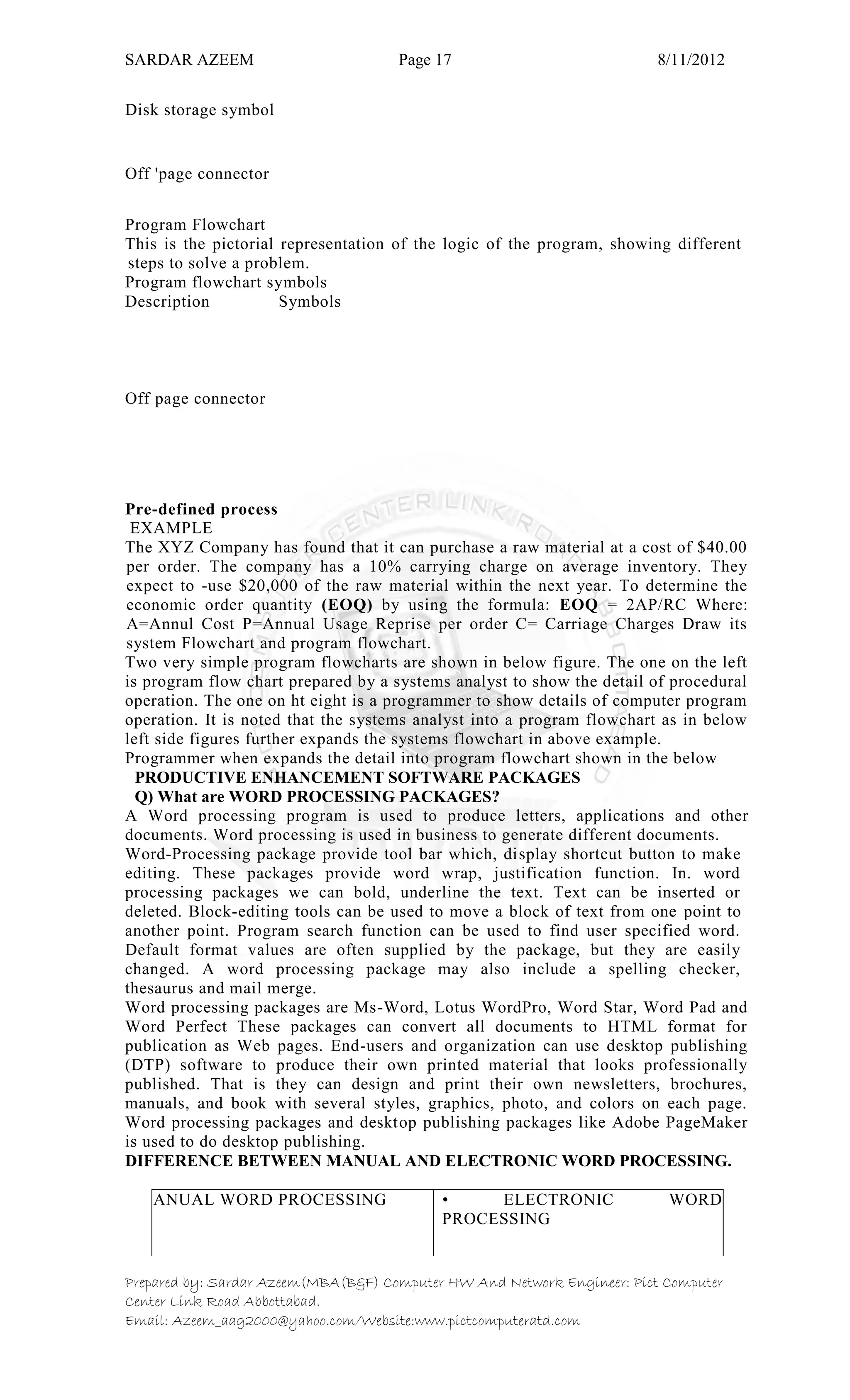SARDAR AZEEM Page 17 8/11/2012
Prepared by: Sardar Azeem(MBA(B&F) Computer HW And Network Engineer: Pict Computer
Center Link Road Abbottabad.
Email: Azeem_aag2000@yahoo.com/Website:www.pictcomputeratd.com
Disk storage symbol
Off 'page connector
Program Flowchart
This is the pictorial representation of the logic of the program, showing different
steps to solve a problem.
Program flowchart symbols
Description Symbols
Off page connector
Pre-defined process
EXAMPLE
The XYZ Company has found that it can purchase a raw material at a cost of $40.00
per order. The company has a 10% carrying charge on average inventory. They
expect to -use $20,000 of the raw material within the next year. To determine the
economic order quantity (EOQ) by using the formula: EOQ = 2AP/RC Where:
A=Annul Cost P=Annual Usage Reprise per order C= Carriage Charges Draw its
system Flowchart and program flowchart.
Two very simple program flowcharts are shown in below figure. The one on the left
is program flow chart prepared by a systems analyst to show the detail of procedural
operation. The one on ht eight is a programmer to show details of computer program
operation. It is noted that the systems analyst into a program flowchart as in below
left side figures further expands the systems flowchart in above example.
Programmer when expands the detail into program flowchart shown in the below
PRODUCTIVE ENHANCEMENT SOFTWARE PACKAGES
Q) What are WORD PROCESSING PACKAGES?
A Word processing program is used to produce letters, applications and other
documents. Word processing is used in business to generate different documents.
Word-Processing package provide tool bar which, display shortcut button to make
editing. These packages provide word wrap, justification function. In. word
processing packages we can bold, underline the text. Text can be inserted or
deleted. Block-editing tools can be used to move a block of text from one point to
another point. Program search function can be used to find user specified word.
Default format values are often supplied by the package, but they are easily
changed. A word processing package may also include a spelling checker,
thesaurus and mail merge.
Word processing packages are Ms-Word, Lotus WordPro, Word Star, Word Pad and
Word Perfect These packages can convert all documents to HTML format for
publication as Web pages. End-users and organization can use desktop publishing
(DTP) software to produce their own printed material that looks professionally
published. That is they can design and print their own newsletters, brochures,
manuals, and book with several styles, graphics, photo, and colors on each page.
Word processing packages and desktop publishing packages like Adobe PageMaker
is used to do desktop publishing.
DIFFERENCE BETWEEN MANUAL AND ELECTRONIC WORD PROCESSING.
MANUAL WORD PROCESSING • ELECTRONIC WORD
PROCESSING
 