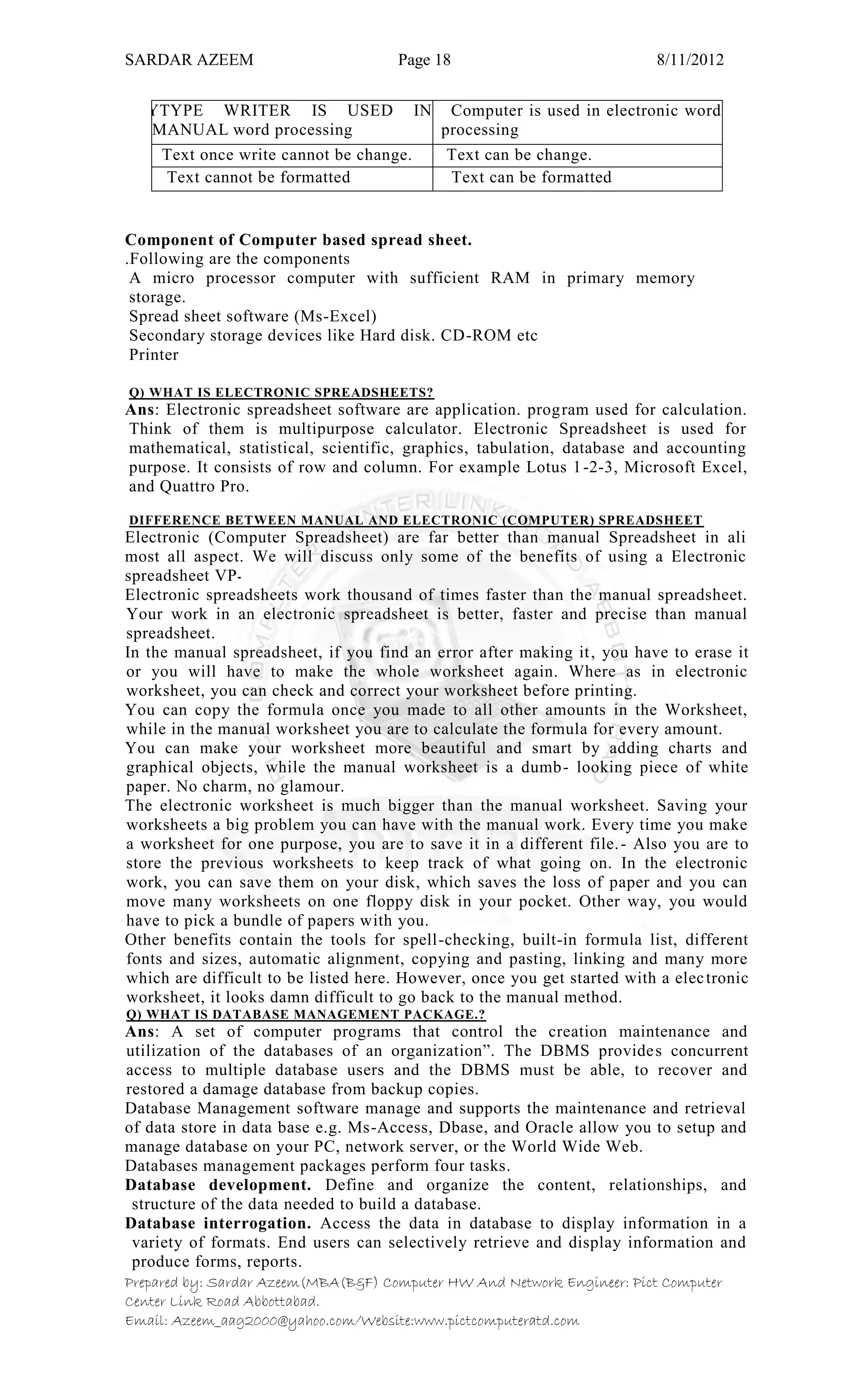 SARDAR AZEEM Page 18 8/11/2012
Prepared by: Sardar Azeem(MBA(B&F) Computer HW And Network Engineer: Pict Computer
Center Link Road Abbottabad.
Email: Azeem_aag2000@yahoo.com/Website:www.pictcomputeratd.com
TYTYPE WRITER IS USED IN
MANUAL word processing
Computer is used in electronic word
processing
Text once write cannot be change. Text can be change.
Text cannot be formatted Text can be formatted
Component of Computer based spread sheet.
.Following are the components
A micro processor computer with sufficient RAM in primary memory
storage.
Spread sheet software (Ms-Excel)
Secondary storage devices like Hard disk. CD-ROM etc
Printer
Q) WHAT IS ELECTRONIC SPREADSHEETS?
Ans: Electronic spreadsheet software are application. program used for calculation.
Think of them is multipurpose calculator. Electronic Spreadsheet is used for
mathematical, statistical, scientific, graphics, tabulation, database and accounting
purpose. It consists of row and column. For example Lotus 1-2-3, Microsoft Excel,
and Quattro Pro.
DIFFERENCE BETWEEN MANUAL AND ELECTRONIC (COMPUTER) SPREADSHEET
Electronic (Computer Spreadsheet) are far better than manual Spreadsheet in ali
most all aspect. We will discuss only some of the benefits of using a Electronic
spreadsheet VP‫۔‬
Electronic spreadsheets work thousand of times faster than the manual spreadsheet.
Your work in an electronic spreadsheet is better, faster and precise than manual
spreadsheet.
In the manual spreadsheet, if you find an error after making it, you have to erase it
or you will have to make the whole worksheet again. Where as in electronic
worksheet, you can check and correct your worksheet before printing.
You can copy the formula once you made to all other amounts in the Worksheet,
while in the manual worksheet you are to calculate the formula for every amount.
You can make your worksheet more beautiful and smart by adding charts and
graphical objects, while the manual worksheet is a dumb- looking piece of white
paper. No charm, no glamour.
The electronic worksheet is much bigger than the manual worksheet. Saving your
worksheets a big problem you can have with the manual work. Every time you make
a worksheet for one purpose, you are to save it in a different file.- Also you are to
store the previous worksheets to keep track of what going on. In the electronic
work, you can save them on your disk, which saves the loss of paper and you can
move many worksheets on one floppy disk in your pocket. Other way, you would
have to pick a bundle of papers with you.
Other benefits contain the tools for spell-checking, built-in formula list, different
fonts and sizes, automatic alignment, copying and pasting, linking and many more
which are difficult to be listed here. However, once you get started with a electronic
worksheet, it looks damn difficult to go back to the manual method.
Q) WHAT IS DATABASE MANAGEMENT PACKAGE.?
Ans: A set of computer programs that control the creation maintenance and
utilization of the databases of an organization‖. The DBMS provides concurrent
access to multiple database users and the DBMS must be able, to recover and
restored a damage database from backup copies.
Database Management software manage and supports the maintenance and retrieval
of data store in data base e.g. Ms-Access, Dbase, and Oracle allow you to setup and
manage database on your PC, network server, or the World Wide Web.
Databases management packages perform four tasks.
Database development. Define and organize the content, relationships, and
structure of the data needed to build a database.
Database interrogation. Access the data in database to display information in a
variety of formats. End users can selectively retrieve and display information and
produce forms, reports.
 